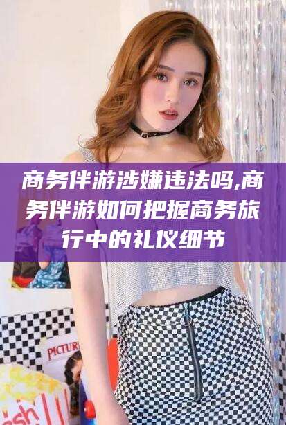 朝阳商务伴游涉嫌违法吗,商务伴游如何把握商务旅行中的礼仪细节