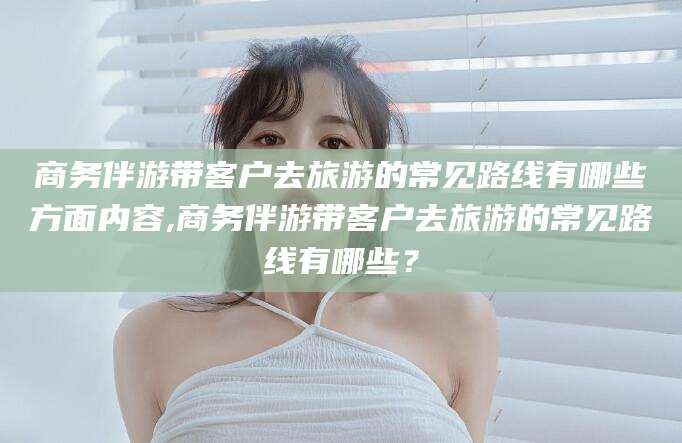 朝阳商务伴游带客户去旅游的常见路线有哪些方面内容,商务伴游带客户去旅游的常见路线有哪些？